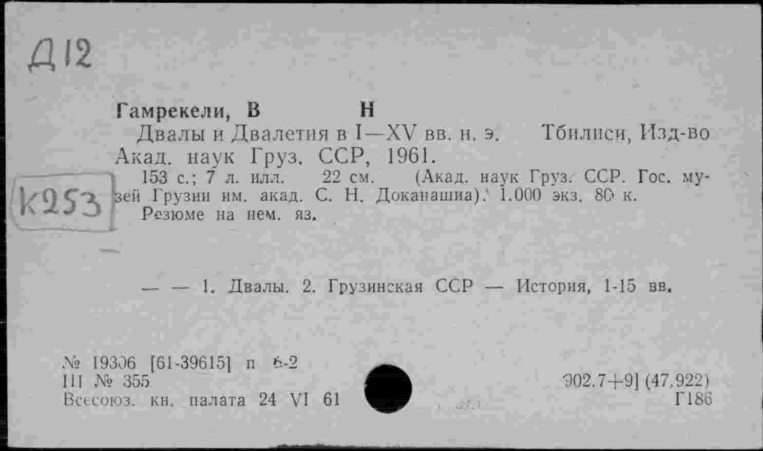 ﻿Гамрекели, В	Н
Двалы и Двалетия в I—XV вв. н. э. Тбилиси, Изд-во Акад, наук Груз. ССР, 1961.
153 с.; 7 л. илл. 22 см. (Акад, наук Груз. ССР. Гос. му-ей Грузии им. акад. С. Н. Доканашиа).' 1.000 экз. 8Q к.
Резюме на нем. яз.
— — 1. Двалы. 2. Грузинская ССР — История, 1-15 вв.
№ 19306 [61-39615] п 6-2
III № 355
Всесоюз. кн. палата 24 VI 61
■902.7+9] (47.922)
Г186